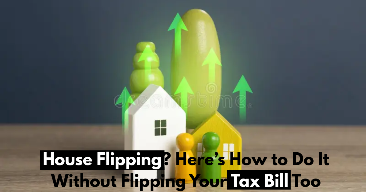 House Flipping? Here’s How to Do It Without Flipping Your Tax Bill Too