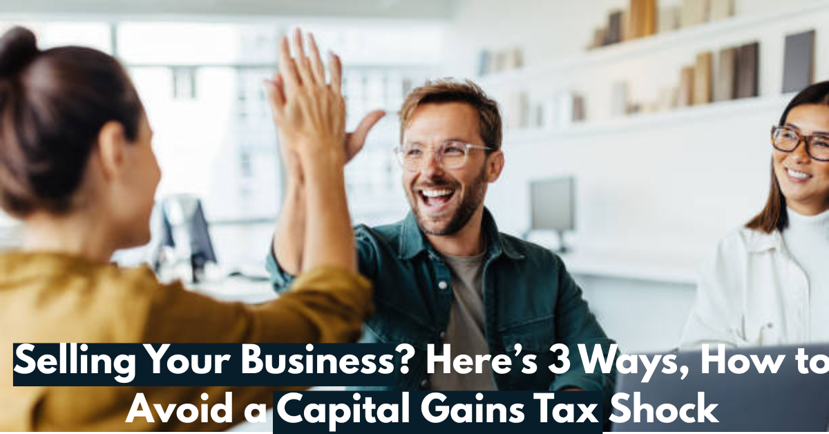 Selling Your Business? Here’s 3 Ways, How to Avoid a Capital Gains Tax Shock