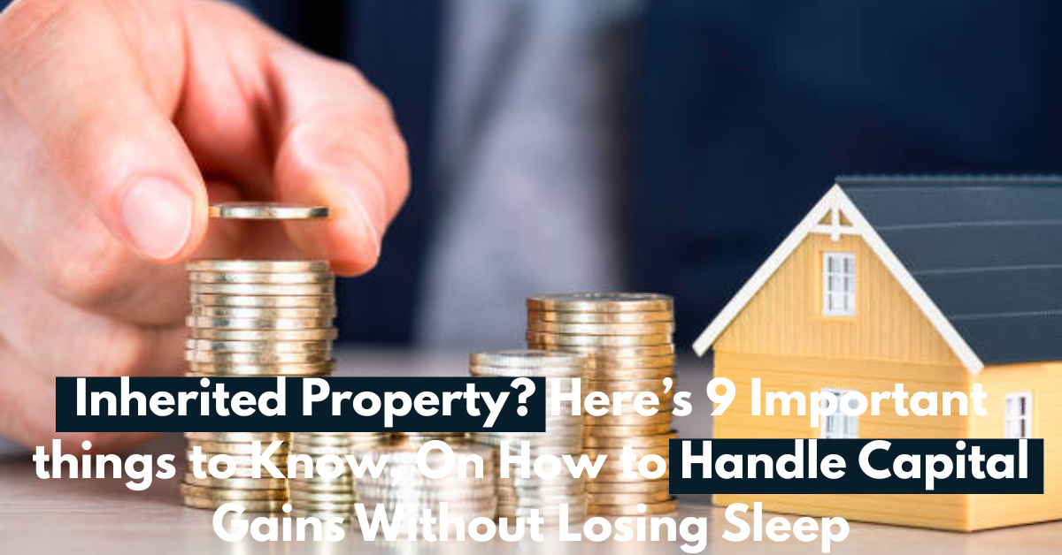 Inherited Property? Here’s 9 Important things to Know, On How to Handle Capital Gains Without Losing Sleep