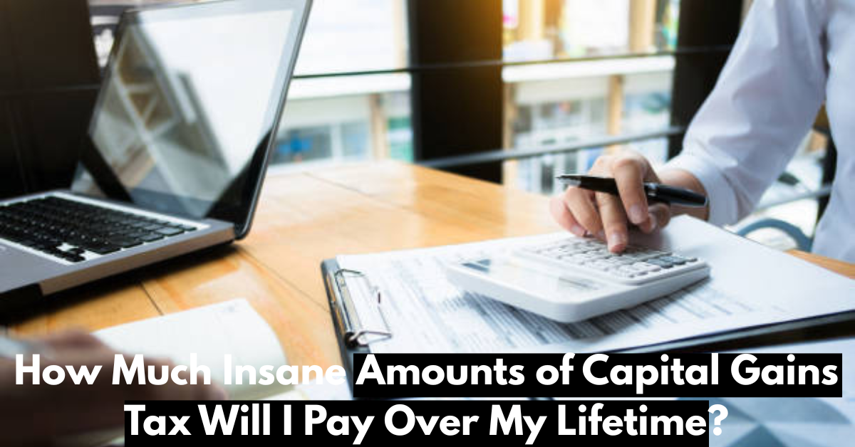 How Much Insane Amounts of Capital Gains Tax Will I Pay Over My Lifetime?